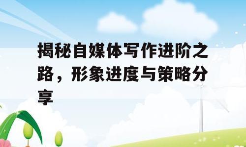 揭秘自媒体写作进阶之路，形象进度与策略分享