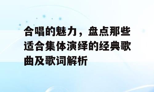 合唱的魅力，盘点那些适合集体演绎的经典歌曲及歌词解析