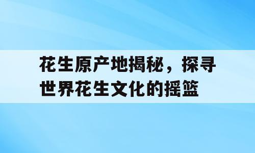 花生原产地揭秘，探寻世界花生文化的摇篮