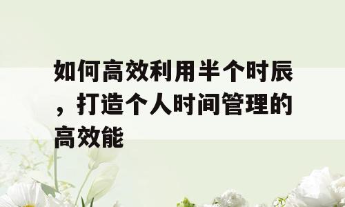 如何高效利用半个时辰，打造个人时间管理的高效能