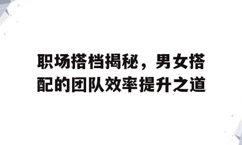 职场搭档揭秘，男女搭配的团队效率提升之道