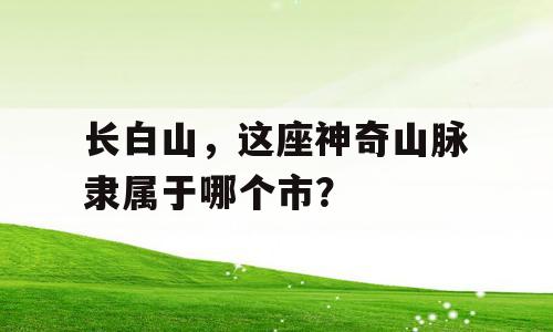 长白山，这座神奇山脉隶属于哪个市？