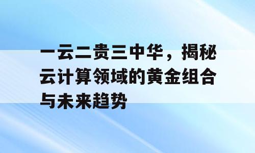一云二贵三中华，揭秘云计算领域的黄金组合与未来趋势