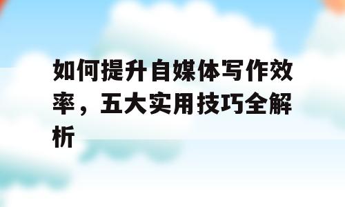 如何提升自媒体写作效率，五大实用技巧全解析