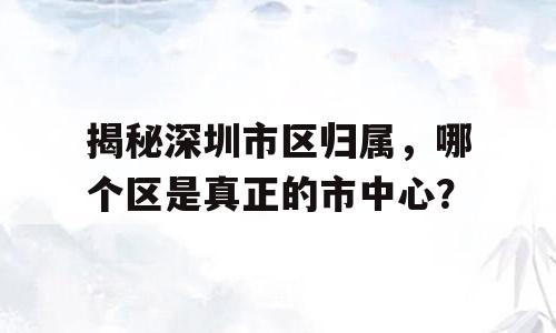 揭秘深圳市区归属，哪个区是真正的市中心？
