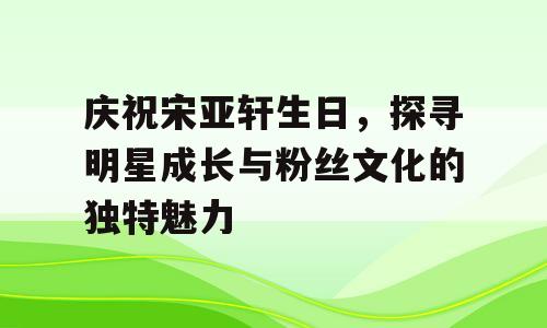 庆祝宋亚轩生日，探寻明星成长与粉丝文化的独特魅力
