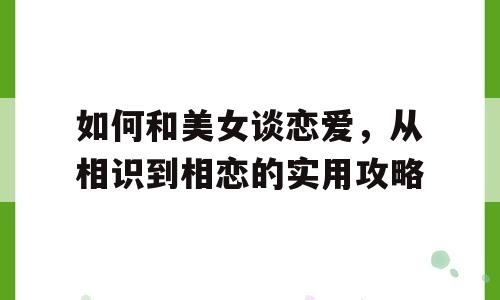 如何和美女谈恋爱，从相识到相恋的实用攻略