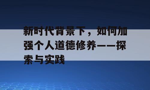 新时代背景下，如何加强个人道德修养——探索与实践