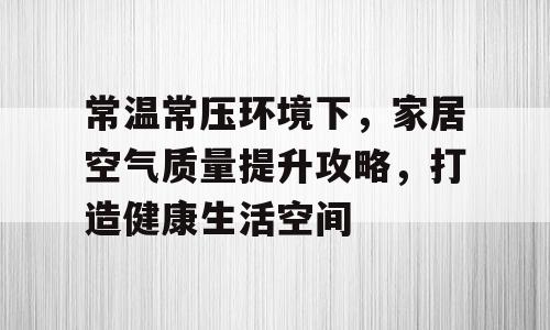 常温常压环境下，家居空气质量提升攻略，打造健康生活空间