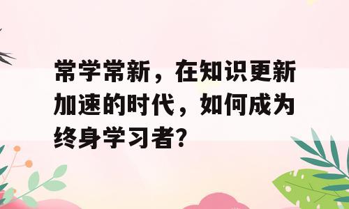 常学常新，在知识更新加速的时代，如何成为终身学习者？