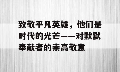 致敬平凡英雄，他们是时代的光芒——对默默奉献者的崇高敬意
