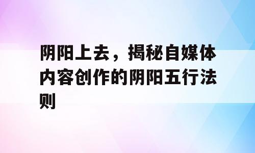 阴阳上去，揭秘自媒体内容创作的阴阳五行法则