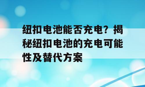 纽扣电池能否充电？揭秘纽扣电池的充电可能性及替代方案