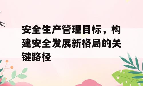 安全生产管理目标，构建安全发展新格局的关键路径