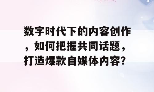 数字时代下的内容创作，如何把握共同话题，打造爆款自媒体内容？