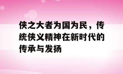 侠之大者为国为民，传统侠义精神在新时代的传承与发扬