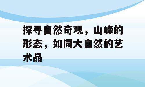 探寻自然奇观，山峰的形态，如同大自然的艺术品