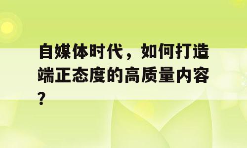 自媒体时代，如何打造端正态度的高质量内容？