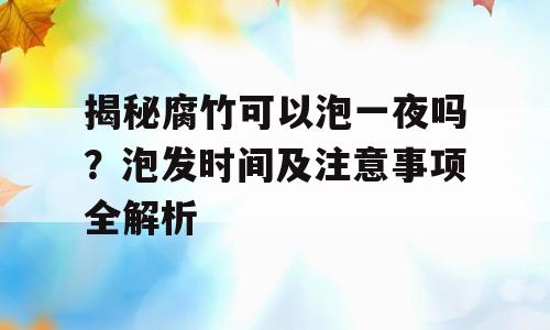 揭秘腐竹可以泡一夜吗？泡发时间及注意事项全解析
