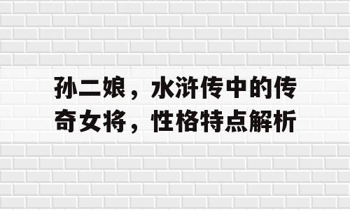 孙二娘，水浒传中的传奇女将，性格特点解析