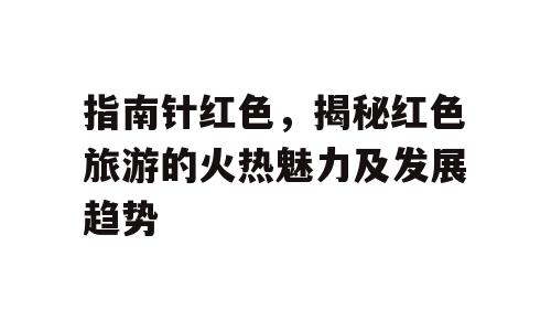 指南针红色，揭秘红色旅游的火热魅力及发展趋势