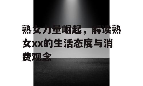 熟女力量崛起，解读熟女xx的生活态度与消费观念
