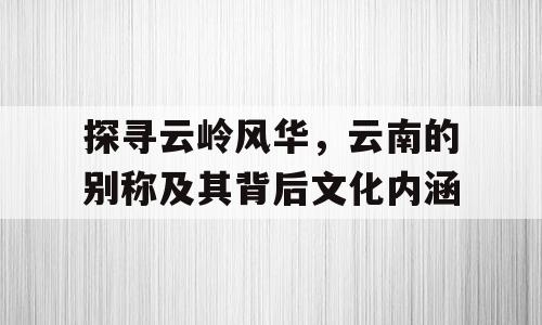 探寻云岭风华，云南的别称及其背后文化内涵