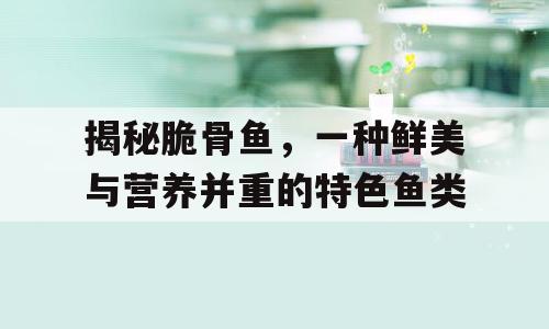 揭秘脆骨鱼，一种鲜美与营养并重的特色鱼类