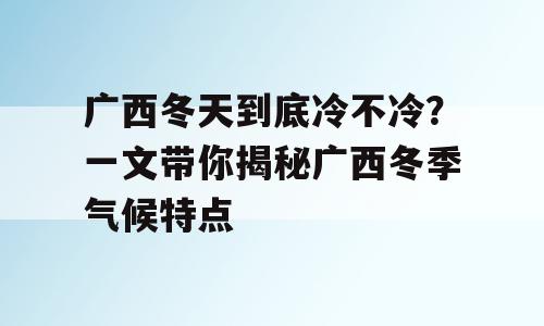 广西冬天到底冷不冷？一文带你揭秘广西冬季气候特点