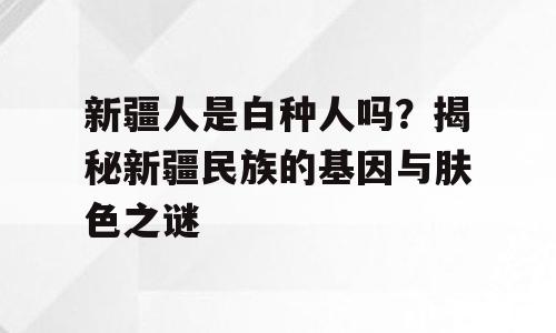 新疆人是白种人吗？揭秘新疆民族的基因与肤色之谜