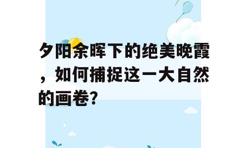 夕阳余晖下的绝美晚霞，如何捕捉这一大自然的画卷？