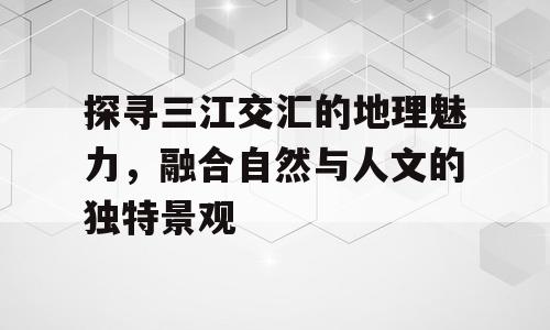 探寻三江交汇的地理魅力，融合自然与人文的独特景观