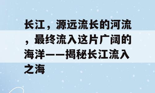 长江，源远流长的河流，最终流入这片广阔的海洋——揭秘长江流入之海