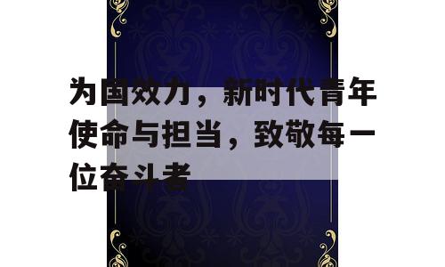 为国效力，新时代青年使命与担当，致敬每一位奋斗者