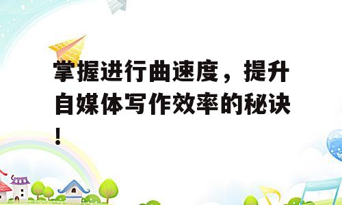 掌握进行曲速度，提升自媒体写作效率的秘诀！