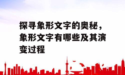 探寻象形文字的奥秘，象形文字有哪些及其演变过程