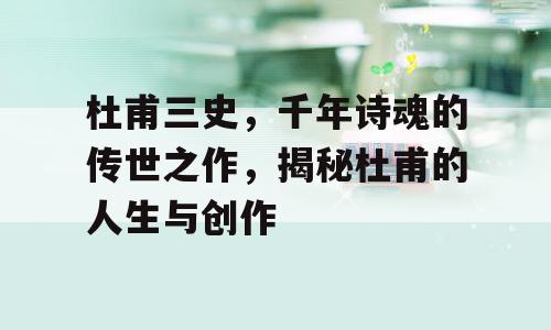 杜甫三史，千年诗魂的传世之作，揭秘杜甫的人生与创作
