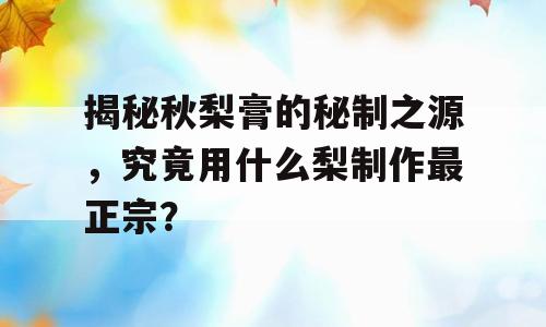 揭秘秋梨膏的秘制之源，究竟用什么梨制作最正宗？