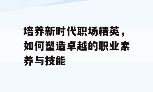 培养新时代职场精英，如何塑造卓越的职业素养与技能