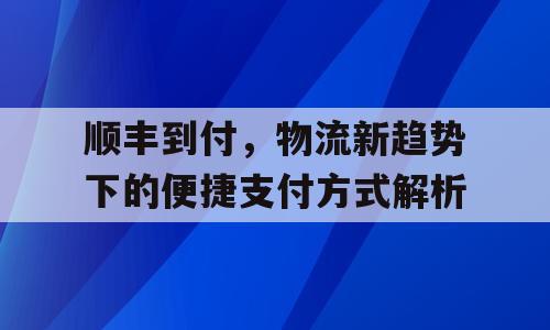 顺丰到付，物流新趋势下的便捷支付方式解析