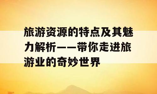 旅游资源的特点及其魅力解析——带你走进旅游业的奇妙世界