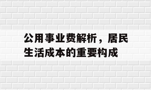 公用事业费解析，居民生活成本的重要构成