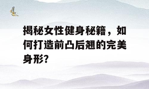 揭秘女性健身秘籍，如何打造前凸后翘的完美身形？