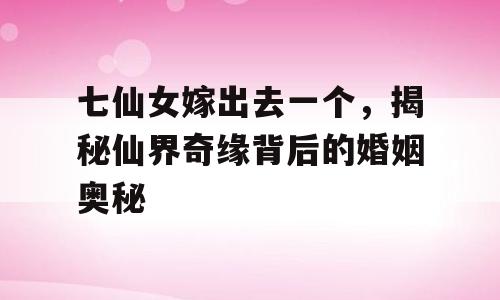 七仙女嫁出去一个，揭秘仙界奇缘背后的婚姻奥秘