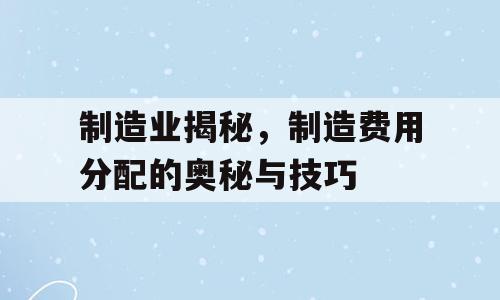 制造业揭秘，制造费用分配的奥秘与技巧