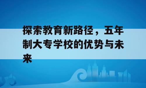 探索教育新路径，五年制大专学校的优势与未来