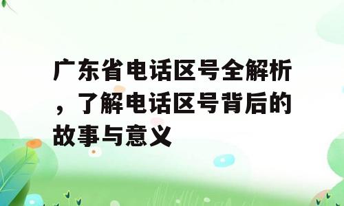 广东省电话区号全解析，了解电话区号背后的故事与意义