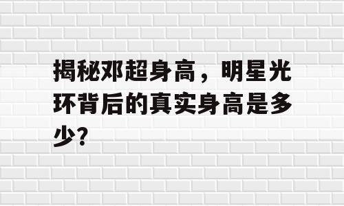 揭秘邓超身高，明星光环背后的真实身高是多少？
