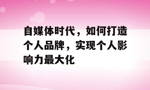 自媒体时代，如何打造个人品牌，实现个人影响力最大化