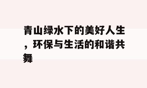 青山绿水下的美好人生，环保与生活的和谐共舞